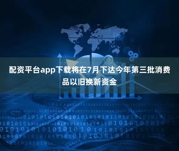 配资平台app下载将在7月下达今年第三批消费品以旧换新资金