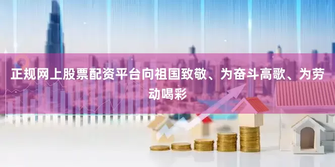 正规网上股票配资平台向祖国致敬、为奋斗高歌、为劳动喝彩