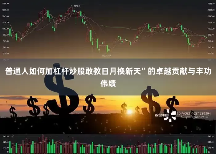 普通人如何加杠杆炒股敢教日月换新天”的卓越贡献与丰功伟绩