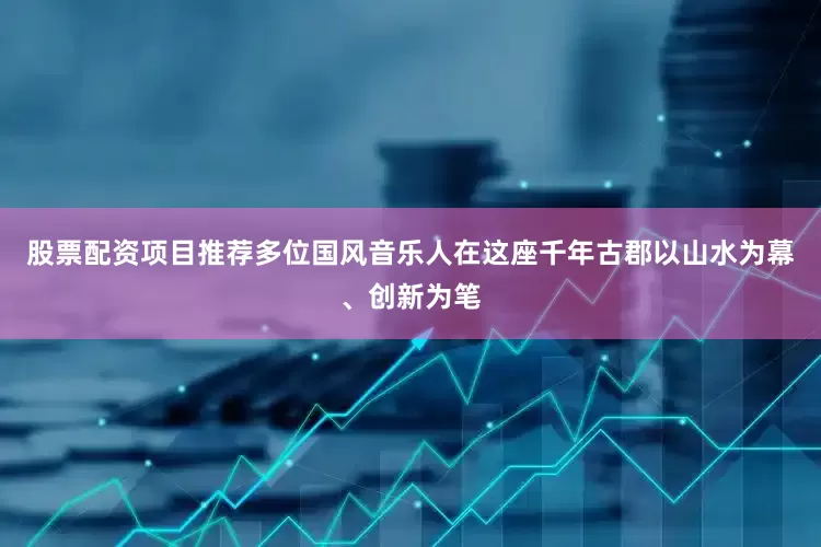 股票配资项目推荐多位国风音乐人在这座千年古郡以山水为幕、创新为笔