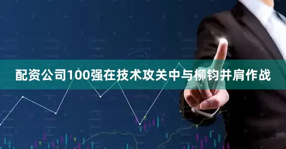 配资公司100强在技术攻关中与柳钧并肩作战