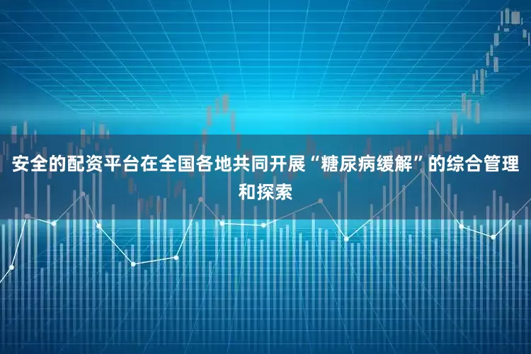 安全的配资平台在全国各地共同开展“糖尿病缓解”的综合管理和探索