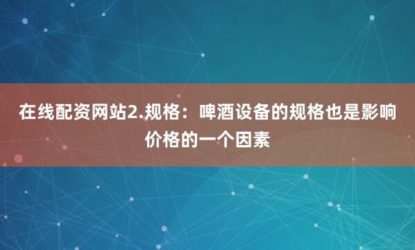 在线配资网站2.规格：啤酒设备的规格也是影响价格的一个因素
