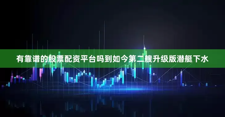 有靠谱的股票配资平台吗到如今第二艘升级版潜艇下水