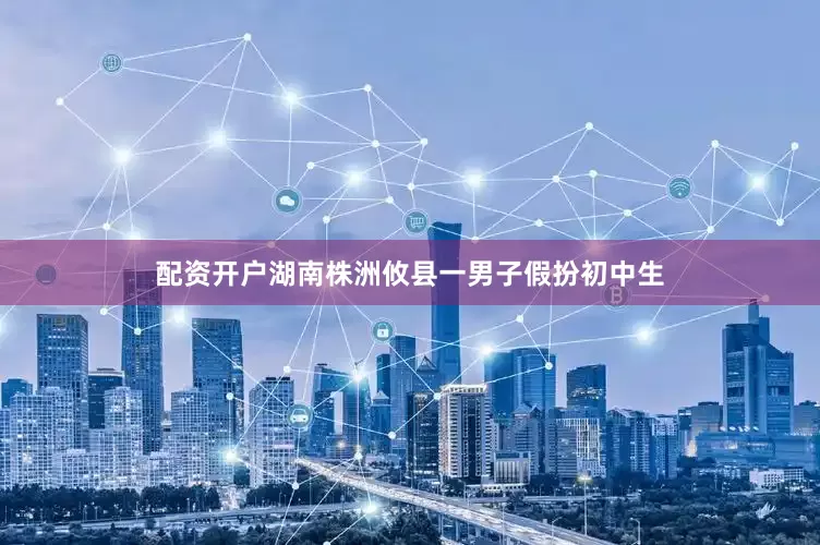 配资开户湖南株洲攸县一男子假扮初中生