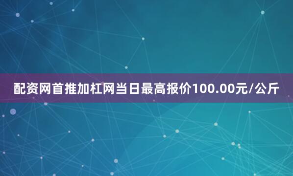 配资网首推加杠网当日最高报价100.00元/公斤