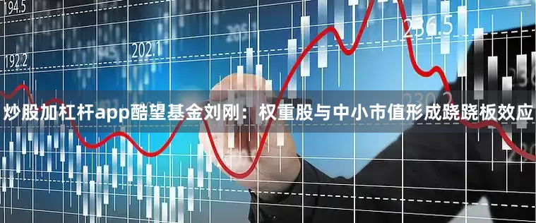 炒股加杠杆app酷望基金刘刚：权重股与中小市值形成跷跷板效应