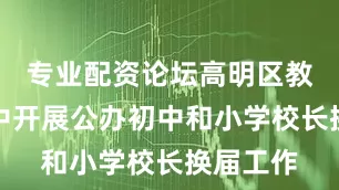 专业配资论坛高明区教育局集中开展公办初中和小学校长换届工作