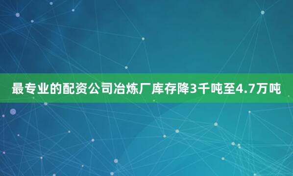 最专业的配资公司冶炼厂库存降3千吨至4.7万吨