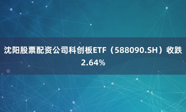沈阳股票配资公司科创板ETF（588090.SH）收跌2.64%