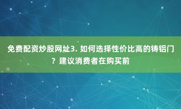 免费配资炒股网址3. 如何选择性价比高的铸铝门？建议消费者在购买前