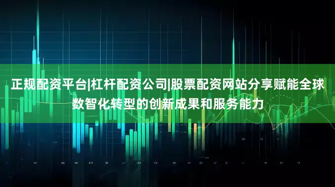 正规配资平台|杠杆配资公司|股票配资网站分享赋能全球数智化转型的创新成果和服务能力